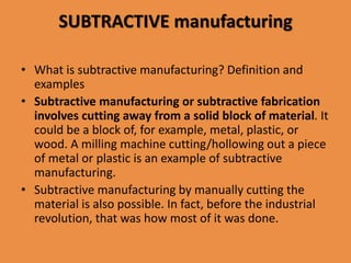 SUBTRACTIVE manufacturing
• What is subtractive manufacturing? Definition and
examples
• Subtractive manufacturing or subtractive fabrication
involves cutting away from a solid block of material. It
could be a block of, for example, metal, plastic, or
wood. A milling machine cutting/hollowing out a piece
of metal or plastic is an example of subtractive
manufacturing.
• Subtractive manufacturing by manually cutting the
material is also possible. In fact, before the industrial
revolution, that was how most of it was done.
 
