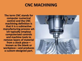 CNC MACHINING
The term CNC stands for
computer numerical
control and the CNC
machining definition is
that it is a subtractive
manufacturing process wh
ich typically employs
computerized controls
and machine tools to
remove layers of material
from a stock piece—
known as the blank or
workpiece—and produces
a custom-designed part.
 