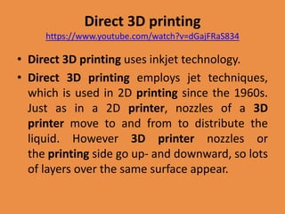 Direct 3D printing
https://www.youtube.com/watch?v=dGajFRaS834
• Direct 3D printing uses inkjet technology.
• Direct 3D printing employs jet techniques,
which is used in 2D printing since the 1960s.
Just as in a 2D printer, nozzles of a 3D
printer move to and from to distribute the
liquid. However 3D printer nozzles or
the printing side go up- and downward, so lots
of layers over the same surface appear.
 