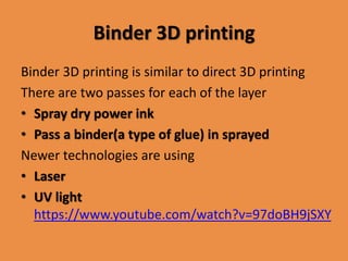 Binder 3D printing
Binder 3D printing is similar to direct 3D printing
There are two passes for each of the layer
• Spray dry power ink
• Pass a binder(a type of glue) in sprayed
Newer technologies are using
• Laser
• UV light
https://www.youtube.com/watch?v=97doBH9jSXY
 