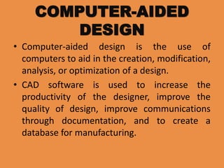 COMPUTER-AIDED
DESIGN
• Computer-aided design is the use of
computers to aid in the creation, modification,
analysis, or optimization of a design.
• CAD software is used to increase the
productivity of the designer, improve the
quality of design, improve communications
through documentation, and to create a
database for manufacturing.
 