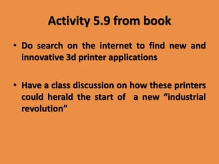 Activity 5.9 from book
• Do search on the internet to find new and
innovative 3d printer applications
• Have a class discussion on how these printers
could herald the start of a new “industrial
revolution”
 