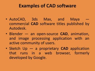 Examples of CAD software
• AutoCAD, 3ds Max, and Maya —
commercial CAD software titles published by
Autodesk.
• Blender — an open-source CAD, animation,
and image processing application with an
active community of users.
• Sketch Up — a proprietary CAD application
that runs in a web browser, formerly
developed by Google.
 
