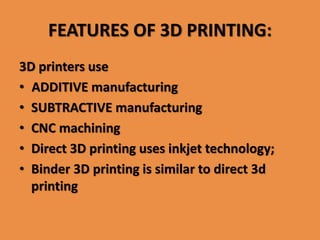 FEATURES OF 3D PRINTING:
3D printers use
• ADDITIVE manufacturing
• SUBTRACTIVE manufacturing
• CNC machining
• Direct 3D printing uses inkjet technology;
• Binder 3D printing is similar to direct 3d
printing
 