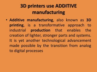 3D printers use ADDITIVE
manufacturing
• Additive manufacturing, also known as 3D
printing, is a transformative approach to
industrial production that enables the
creation of lighter, stronger parts and systems.
It is yet another technological advancement
made possible by the transition from analog
to digital processes
 
