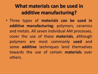 What materials can be used in
additive manufacturing?
• Three types of materials can be used in
additive manufacturing: polymers, ceramics
and metals. All seven individual AM processes,
cover the use of these materials, although
polymers are most commonly used and
some additive techniques lend themselves
towards the use of certain materials over
others.
 