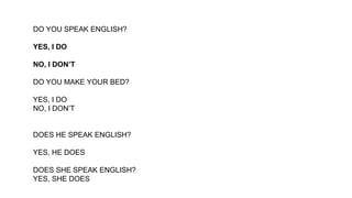 DO YOU SPEAK ENGLISH?
YES, I DO
NO, I DON’T
DO YOU MAKE YOUR BED?
YES, I DO
NO, I DON’T
DOES HE SPEAK ENGLISH?
YES, HE DOES
DOES SHE SPEAK ENGLISH?
YES, SHE DOES
 