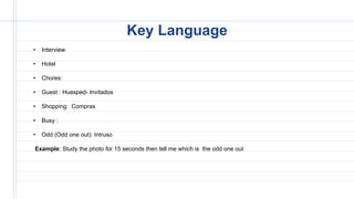 • Interview
• Hotel
• Chores:
• Guest : Huesped- Invitados
• Shopping: Compras
• Busy :
• Odd (Odd one out): Intruso
Example: Study the photo for 15 seconds then tell me which is the odd one out
Key Language
 