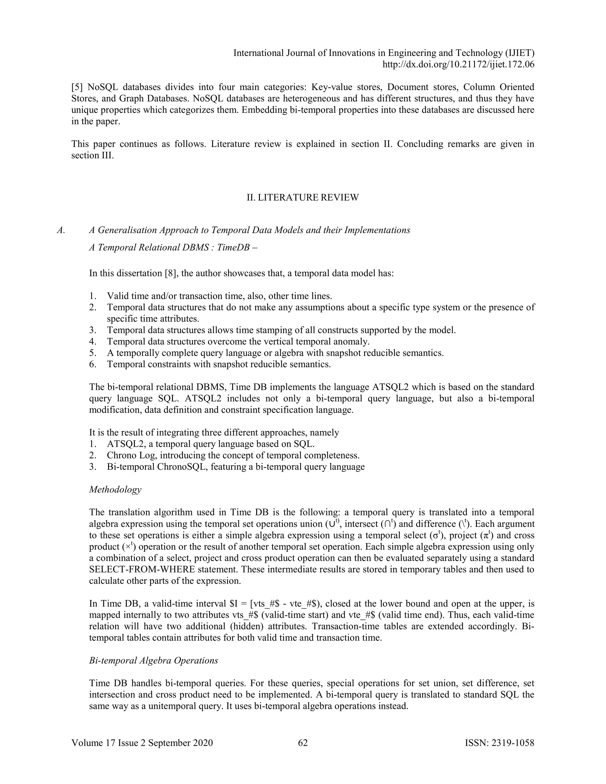 International Journal of Innovations in Engineering and Technology (IJIET)
http://dx.doi.org/10.21172/ijiet.172.06
Volume 17 Issue 2 September 2020 62 ISSN: 2319-1058
[5] NoSQL databases divides into four main categories: Key-value stores, Document stores, Column Oriented
Stores, and Graph Databases. NoSQL databases are heterogeneous and has different structures, and thus they have
unique properties which categorizes them. Embedding bi-temporal properties into these databases are discussed here
in the paper.
This paper continues as follows. Literature review is explained in section II. Concluding remarks are given in
section III.
II. LITERATURE REVIEW
A. A Generalisation Approach to Temporal Data Models and their Implementations
A Temporal Relational DBMS : TimeDB –
In this dissertation [8], the author showcases that, a temporal data model has:
1. Valid time and/or transaction time, also, other time lines.
2. Temporal data structures that do not make any assumptions about a specific type system or the presence of
specific time attributes.
3. Temporal data structures allows time stamping of all constructs supported by the model.
4. Temporal data structures overcome the vertical temporal anomaly.
5. A temporally complete query language or algebra with snapshot reducible semantics.
6. Temporal constraints with snapshot reducible semantics.
The bi-temporal relational DBMS, Time DB implements the language ATSQL2 which is based on the standard
query language SQL. ATSQL2 includes not only a bi-temporal query language, but also a bi-temporal
modification, data definition and constraint specification language.
It is the result of integrating three different approaches, namely
1. ATSQL2, a temporal query language based on SQL.
2. Chrono Log, introducing the concept of temporal completeness.
3. Bi-temporal ChronoSQL, featuring a bi-temporal query language
Methodology
The translation algorithm used in Time DB is the following: a temporal query is translated into a temporal
algebra expression using the temporal set operations union (∪t)
, intersect (∩t
) and difference (t
). Each argument
to these set operations is either a simple algebra expression using a temporal select (σt
), project (πt
) and cross
product (×t
) operation or the result of another temporal set operation. Each simple algebra expression using only
a combination of a select, project and cross product operation can then be evaluated separately using a standard
SELECT-FROM-WHERE statement. These intermediate results are stored in temporary tables and then used to
calculate other parts of the expression.
In Time DB, a valid-time interval $I = [vts_#$ - vte_#$), closed at the lower bound and open at the upper, is
mapped internally to two attributes vts_#$ (valid-time start) and vte_#$ (valid time end). Thus, each valid-time
relation will have two additional (hidden) attributes. Transaction-time tables are extended accordingly. Bi-
temporal tables contain attributes for both valid time and transaction time.
Bi-temporal Algebra Operations
Time DB handles bi-temporal queries. For these queries, special operations for set union, set difference, set
intersection and cross product need to be implemented. A bi-temporal query is translated to standard SQL the
same way as a unitemporal query. It uses bi-temporal algebra operations instead.
 