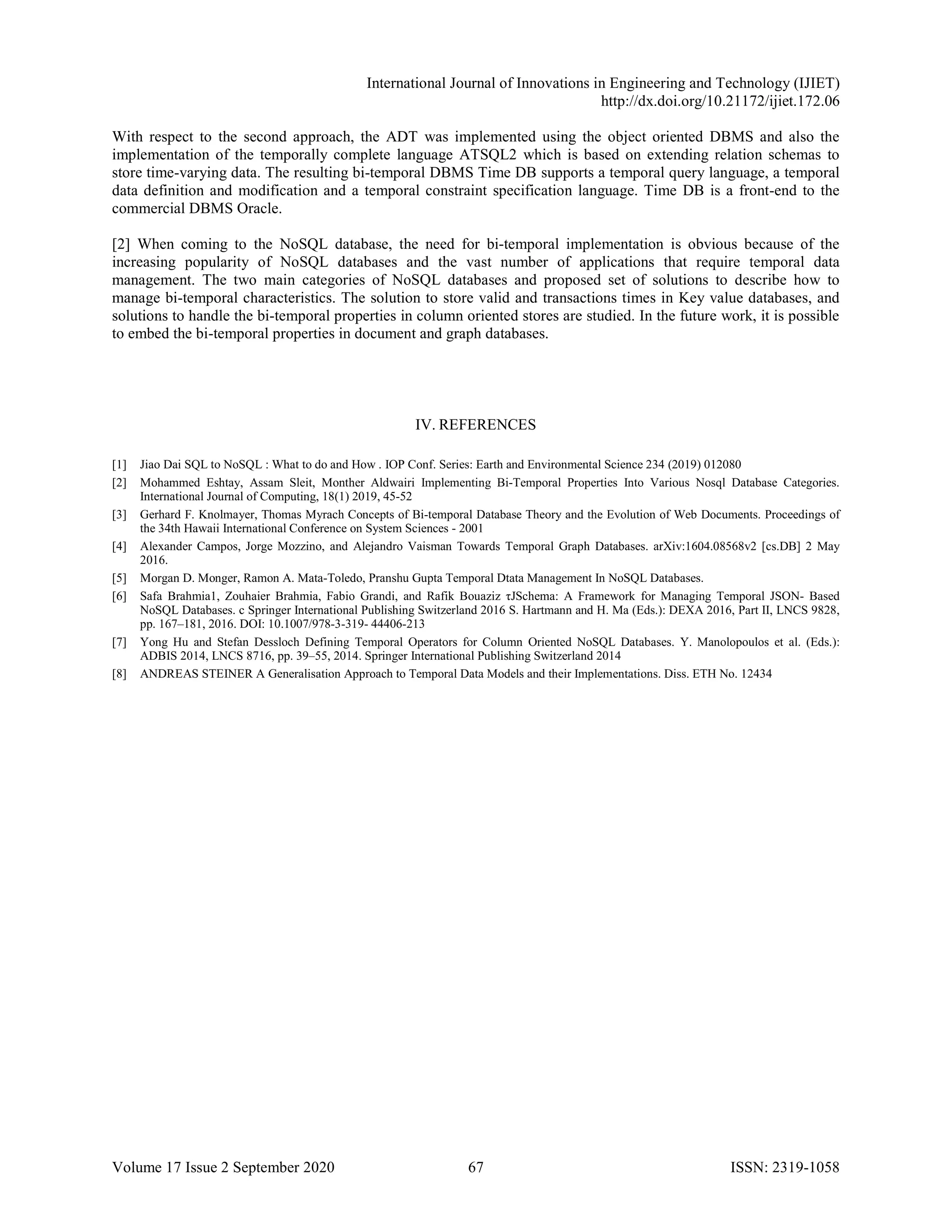 International Journal of Innovations in Engineering and Technology (IJIET)
http://dx.doi.org/10.21172/ijiet.172.06
Volume 17 Issue 2 September 2020 67 ISSN: 2319-1058
With respect to the second approach, the ADT was implemented using the object oriented DBMS and also the
implementation of the temporally complete language ATSQL2 which is based on extending relation schemas to
store time-varying data. The resulting bi-temporal DBMS Time DB supports a temporal query language, a temporal
data definition and modification and a temporal constraint specification language. Time DB is a front-end to the
commercial DBMS Oracle.
[2] When coming to the NoSQL database, the need for bi-temporal implementation is obvious because of the
increasing popularity of NoSQL databases and the vast number of applications that require temporal data
management. The two main categories of NoSQL databases and proposed set of solutions to describe how to
manage bi-temporal characteristics. The solution to store valid and transactions times in Key value databases, and
solutions to handle the bi-temporal properties in column oriented stores are studied. In the future work, it is possible
to embed the bi-temporal properties in document and graph databases.
IV. REFERENCES
[1] Jiao Dai SQL to NoSQL : What to do and How . IOP Conf. Series: Earth and Environmental Science 234 (2019) 012080
[2] Mohammed Eshtay, Assam Sleit, Monther Aldwairi Implementing Bi-Temporal Properties Into Various Nosql Database Categories.
International Journal of Computing, 18(1) 2019, 45-52
[3] Gerhard F. Knolmayer, Thomas Myrach Concepts of Bi-temporal Database Theory and the Evolution of Web Documents. Proceedings of
the 34th Hawaii International Conference on System Sciences - 2001
[4] Alexander Campos, Jorge Mozzino, and Alejandro Vaisman Towards Temporal Graph Databases. arXiv:1604.08568v2 [cs.DB] 2 May
2016.
[5] Morgan D. Monger, Ramon A. Mata-Toledo, Pranshu Gupta Temporal Dtata Management In NoSQL Databases.
[6] Safa Brahmia1, Zouhaier Brahmia, Fabio Grandi, and Rafik Bouaziz τJSchema: A Framework for Managing Temporal JSON- Based
NoSQL Databases. c Springer International Publishing Switzerland 2016 S. Hartmann and H. Ma (Eds.): DEXA 2016, Part II, LNCS 9828,
pp. 167–181, 2016. DOI: 10.1007/978-3-319- 44406-213
[7] Yong Hu and Stefan Dessloch Defining Temporal Operators for Column Oriented NoSQL Databases. Y. Manolopoulos et al. (Eds.):
ADBIS 2014, LNCS 8716, pp. 39–55, 2014. Springer International Publishing Switzerland 2014
[8] ANDREAS STEINER A Generalisation Approach to Temporal Data Models and their Implementations. Diss. ETH No. 12434
 