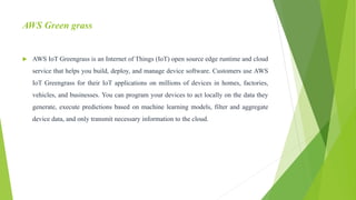 AWS Green grass
 AWS IoT Greengrass is an Internet of Things (IoT) open source edge runtime and cloud
service that helps you build, deploy, and manage device software. Customers use AWS
IoT Greengrass for their IoT applications on millions of devices in homes, factories,
vehicles, and businesses. You can program your devices to act locally on the data they
generate, execute predictions based on machine learning models, filter and aggregate
device data, and only transmit necessary information to the cloud.
 