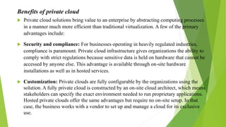Benefits of private cloud
 Private cloud solutions bring value to an enterprise by abstracting computing processes
in a manner much more efficient than traditional virtualization. A few of the primary
advantages include:
 Security and compliance: For businesses operating in heavily regulated industries,
compliance is paramount. Private cloud infrastructure gives organizations the ability to
comply with strict regulations because sensitive data is held on hardware that cannot be
accessed by anyone else. This advantage is available through on-site hardware
installations as well as in hosted services.
 Customization: Private clouds are fully configurable by the organizations using the
solution. A fully private cloud is constructed by an on-site cloud architect, which means
stakeholders can specify the exact environment needed to run proprietary applications.
Hosted private clouds offer the same advantages but require no on-site setup. In that
case, the business works with a vendor to set up and manage a cloud for its exclusive
use.
 