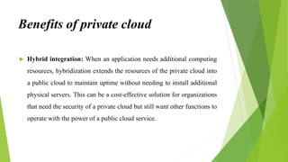 Benefits of private cloud
 Hybrid integration: When an application needs additional computing
resources, hybridization extends the resources of the private cloud into
a public cloud to maintain uptime without needing to install additional
physical servers. This can be a cost-effective solution for organizations
that need the security of a private cloud but still want other functions to
operate with the power of a public cloud service.
 