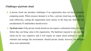 Challenges of private cloud
 A private cloud can introduce challenges if an organization does not have consistent
computing needs. When resource demand is in flux, a private cloud may not be able to
scale effectively, costing the organization more money in the long run. Here are key
considerations IT stakeholders should review:
 Up-front costs: Fully private clouds hosted on-site require a substantial outlay of capital
before they can bring value to the organization. The hardware required to run a private
cloud can be very expensive and it will require an expert cloud architect to set up,
maintain and manage the environment. Hosted private clouds, however, can mitigate
these costs substantially.
 