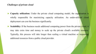 Challenges of private cloud
 Capacity utilization: Under the private cloud computing model, the organization is
wholly responsible for maximizing capacity utilization. An under-utilized cloud
deployment can cost the business significantly.
 Scalability: If the business needs additional computing power from the private cloud, it
may take extra time and money to scale up the private cloud's available resource.
Typically, this process will take longer than scaling a virtual machine or requesting
additional resources from a public cloud provider.
 