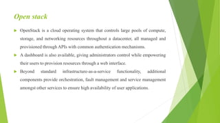 Open stack
 OpenStack is a cloud operating system that controls large pools of compute,
storage, and networking resources throughout a datacenter, all managed and
provisioned through APIs with common authentication mechanisms.
 A dashboard is also available, giving administrators control while empowering
their users to provision resources through a web interface.
 Beyond standard infrastructure-as-a-service functionality, additional
components provide orchestration, fault management and service management
amongst other services to ensure high availability of user applications.
 