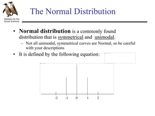 Statistics for the
Social Sciences
The Normal Distribution
• Normal distribution is a commonly found
distribution that is symmetrical and unimodal.
– Not all unimodal, symmetrical curves are Normal, so be careful
with your descriptions
• It is defined by the following equation:
1 2
-1
-2 0
 