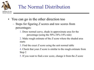 Statistics for the
Social Sciences
The Normal Distribution
• You can go in the other direction too
– Steps for figuring Z scores and raw scores from
percentages:
1. Draw normal curve, shade in approximate area for the
percentage (using the 50%-34%-14% rule)
2. Make rough estimate of the Z score where the shaded area
starts
3. Find the exact Z score using the unit normal table
4. Check that your Z score is similar to the rough estimate from
Step 2
5. If you want to find a raw score, change it from the Z score
 