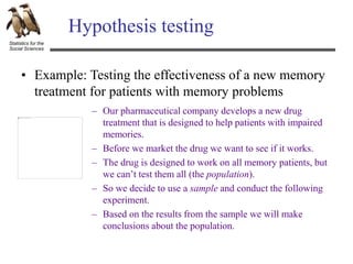 Statistics for the
Social Sciences
Hypothesis testing
• Example: Testing the effectiveness of a new memory
treatment for patients with memory problems
– Our pharmaceutical company develops a new drug
treatment that is designed to help patients with impaired
memories.
– Before we market the drug we want to see if it works.
– The drug is designed to work on all memory patients, but
we can’t test them all (the population).
– So we decide to use a sample and conduct the following
experiment.
– Based on the results from the sample we will make
conclusions about the population.
 