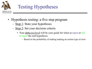 Statistics for the
Social Sciences
Testing Hypotheses
– Step 1: State your hypotheses
– Step 2: Set your decision criteria
• Hypothesis testing: a five step program
• Your alpha () level will be your guide for when to reject or fail
to reject the null hypothesis.
– Based on the probability of making making an certain type of error
 