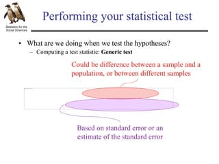 Statistics for the
Social Sciences
Performing your statistical test
• What are we doing when we test the hypotheses?
– Computing a test statistic: Generic test
Could be difference between a sample and a
population, or between different samples
Based on standard error or an
estimate of the standard error
 
