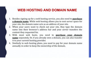 WEB HOSTING AND DOMAIN NAME
1. Besides signing up for a web hosting service, you also need to purchase
a domain name. While web hosting allows you to rent server space for
your site, the domain name acts as an address of your site.
2. When your users want to check out your site, they type the domain
name into their browser’s address bar and your server transfers the
content they requested for.
3. With most web hosts, you need to purchase your domain
name separately. Or, if you already own a domain, you can also transfer
it to your current hosting provider.
4. Similarly to web hosting plans, you need to pay for your domain name
annually in order to keep the ownership of the domain.
 