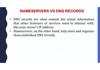 NAMESERVERS VS DNS RECORDS
• DNS records are what contain the actual information
that other browsers or services need to interact with,
like your server’s IP address.
• Nameservers, on the other hand, help store and organize
those individual DNS records.
 