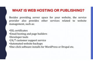WHAT IS WEB HOSTING OR PUBLISHING?
Besides providing server space for your website, the service
provider also provides other services related to website
management, such as:
•SSL certificates
•Email hosting and page builders
•Developer tools
•24/7 customer support service
•Automated website backups
•One-click software installs for WordPress or Drupal etc.
 