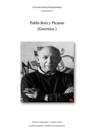 2o
Pablo Ruiz y Picasso
Υπεύθυνη καθηγήτρια : κ. Γκόγκου Ειρήνη
Επιμέλεια εργασίας : Παπαδόπουλος Αυγουστίνος
o Γενικό Λύκειο Σταυρούπολης
ΕΡΓΑΣΙΑ 2020-21
Pablo Ruiz y Picasso
(Guernica )
Υπεύθυνη καθηγήτρια : κ. Γκόγκου Ειρήνη
Επιμέλεια εργασίας : Παπαδόπουλος Αυγουστίνος
 