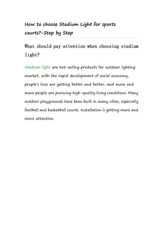 How to choose Stadium Light for sports
courts?-Step by Step
What should pay attention when choosing stadium
light?
Stadium light are hot-selling products for outdoor lighting
market, with the rapid development of social economy,
people’s lives are getting better and better, and more and
more people are pursuing high-quality living conditions. Many
outdoor playgrounds have been built in many cities, especially
football and basketball courts. Installation is getting more and
more attention.
 