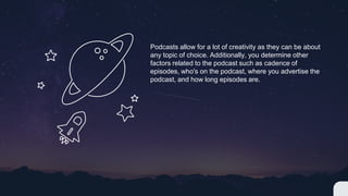 Podcasts allow for a lot of creativity as they can be about
any topic of choice. Additionally, you determine other
factors related to the podcast such as cadence of
episodes, who's on the podcast, where you advertise the
podcast, and how long episodes are.
 