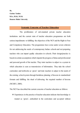 By,
Garima Tandon
B.Sc., B.Ed., M.Ed.
Banaras Hindu University
Systemic Concerns of Teacher Education
The proliferation of sub-standard private teacher education
institutions and the current state of teacher education programmes are both
serious impediments to fulfilling the objectives of the NCF and the Right to Free
and Compulsory Education. The programmes have come under severe criticism
for not addressing the needs of contemporary Indian schools and not preparing
teachers who can impart quality education in schools. Their design/practice is
based oncertain assumptions which impede the progress ofideas and professional
and personal growth of the teacher. They train teachers to adjust to a system in
which education is seen as transmission of information. They take the school
curriculum and textbooks as ‘given’ and train teachers to adjust to the needs of
the existing schoolsystem through fastidious planning of lessons in standardized
formats and fulfilling the ritual of delivering the required number of lessons
(NCERT, 2005).
The NCF has described the current concerns of teacher education as follows:
 Experiences in the practice of teacher education indicate that knowledge is
treated as ‘given’, embedded in the curriculum and accepted without
 