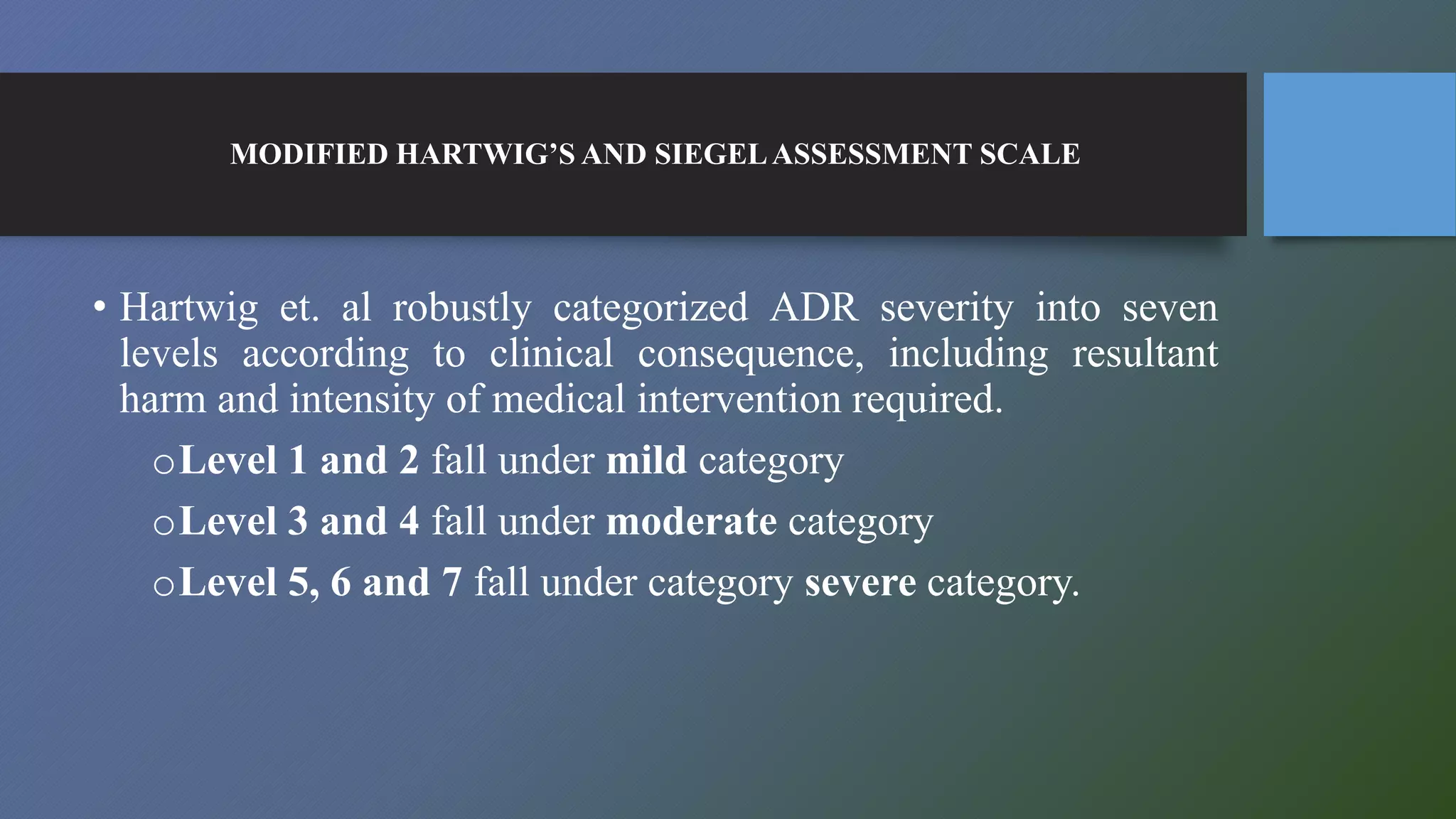 MODIFIED HARTWIG’S AND SIEGELASSESSMENT SCALE
• Hartwig et. al robustly categorized ADR severity into seven
levels according to clinical consequence, including resultant
harm and intensity of medical intervention required.
oLevel 1 and 2 fall under mild category
oLevel 3 and 4 fall under moderate category
oLevel 5, 6 and 7 fall under category severe category.
 