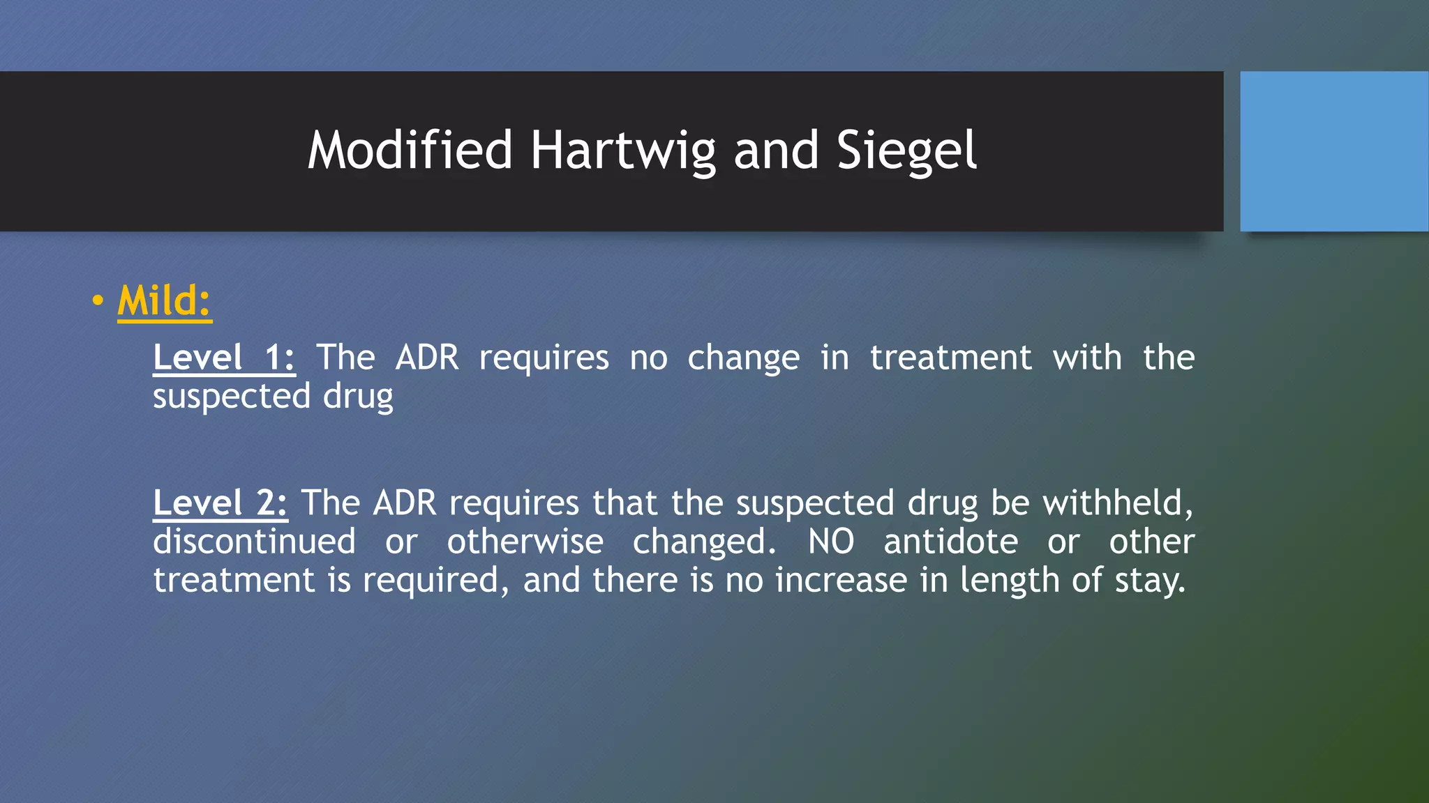 Modified Hartwig and Siegel
• Mild:
Level 1: The ADR requires no change in treatment with the
suspected drug
Level 2: The ADR requires that the suspected drug be withheld,
discontinued or otherwise changed. NO antidote or other
treatment is required, and there is no increase in length of stay.
 
