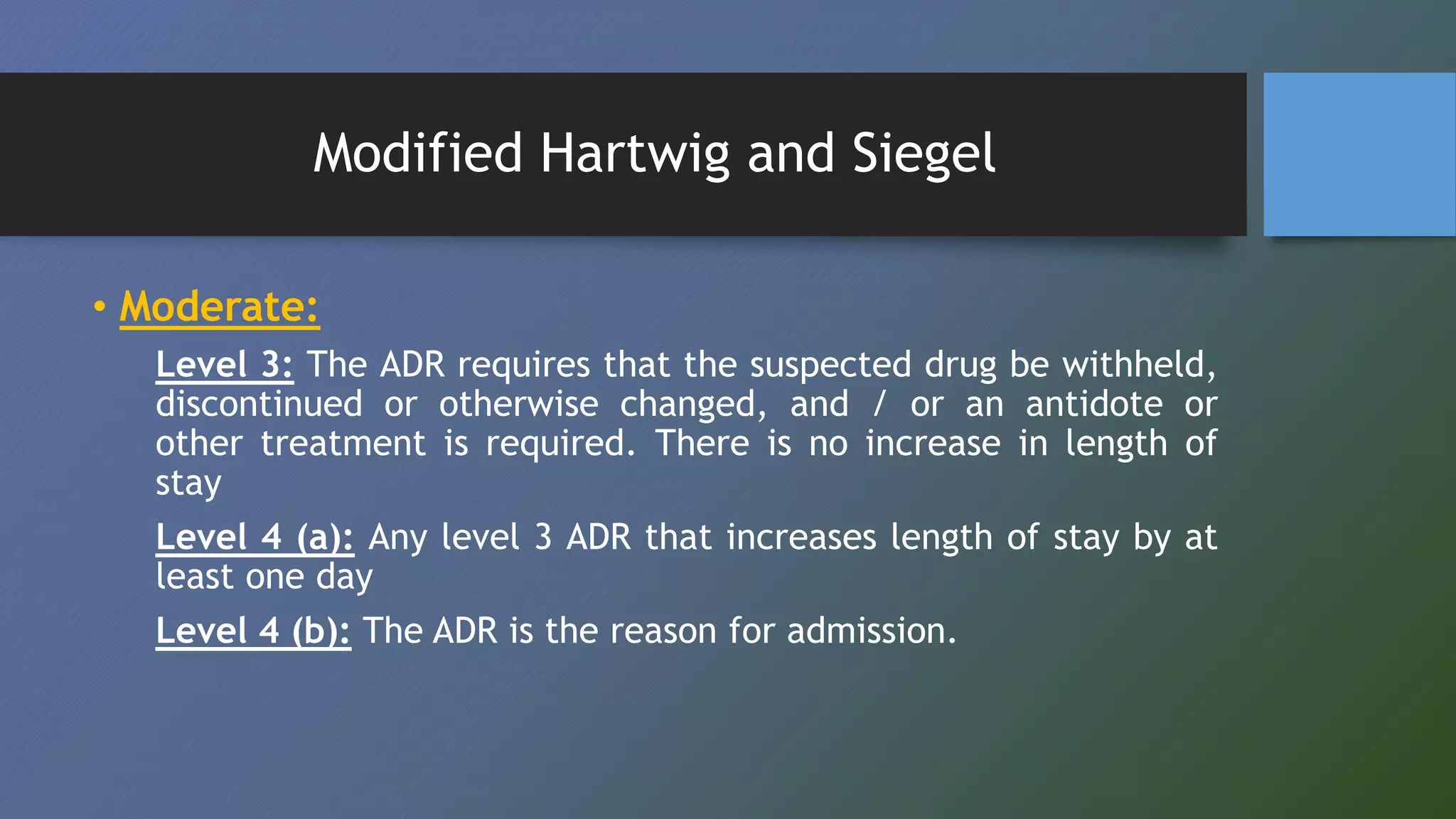 Modified Hartwig and Siegel
• Moderate:
Level 3: The ADR requires that the suspected drug be withheld,
discontinued or otherwise changed, and / or an antidote or
other treatment is required. There is no increase in length of
stay
Level 4 (a): Any level 3 ADR that increases length of stay by at
least one day
Level 4 (b): The ADR is the reason for admission.
 