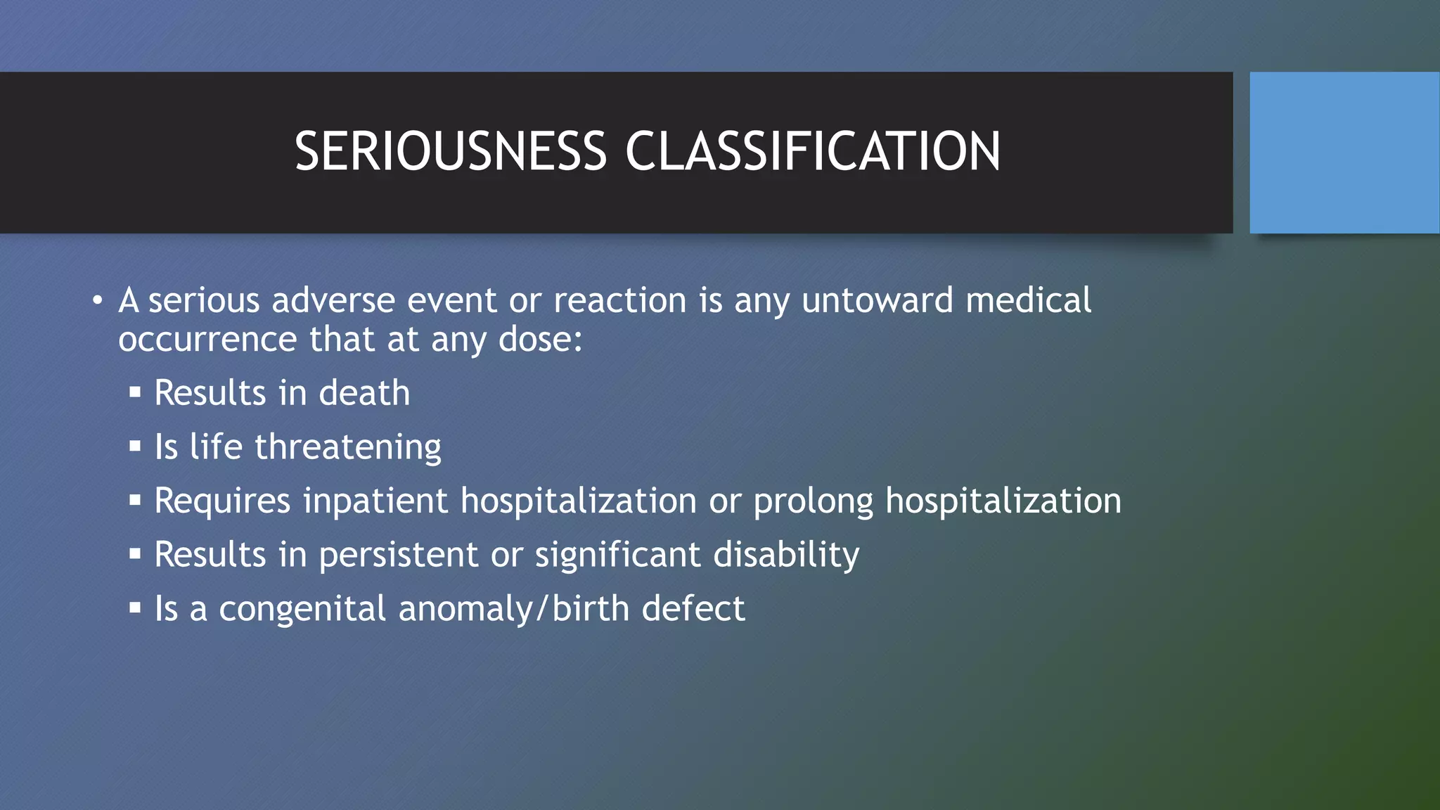 SERIOUSNESS CLASSIFICATION
• A serious adverse event or reaction is any untoward medical
occurrence that at any dose:
 Results in death
 Is life threatening
 Requires inpatient hospitalization or prolong hospitalization
 Results in persistent or significant disability
 Is a congenital anomaly/birth defect
 