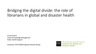 Bridging the digital divide: the role of
librarians in global and disaster health
Dr Anne Brice
Head of Knowledge Management
Public Health England
Convenor, IFLA E4GDH Special Interest Group
 