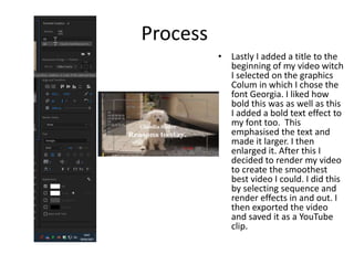 Process
• Lastly I added a title to the
beginning of my video witch
I selected on the graphics
Colum in which I chose the
font Georgia. I liked how
bold this was as well as this
I added a bold text effect to
my font too. This
emphasised the text and
made it larger. I then
enlarged it. After this I
decided to render my video
to create the smoothest
best video I could. I did this
by selecting sequence and
render effects in and out. I
then exported the video
and saved it as a YouTube
clip.
 