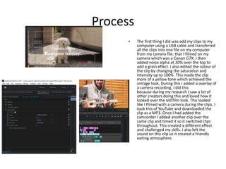 Process
• The first thing I did was add my clips to my
computer using a USB cable and transferred
all the clips into one file on my computer
from my camera file. that I filmed on my
camera which was a Canon G7X. I then
added noise alpha at 20% over the top to
add a grain effect. I also edited the colour of
the clip by changing the saturation and
intensity up to 100%. This made the clip
more of a yellow tone which achieved the
vintage look, During this I added a overlay of
a camera recording, I did this
because during my research I saw a lot of
other creators doing this and loved how it
looked over the old film look. This looked
like I filmed with a camera during the clips. I
took this of YouTube and downloaded the
clip as a MP3. Once I had added the
camcorder I added another clip over the
same clip and timed it so it switched clips
throughout. This created a different effect
and challenged my skills. I also left the
sound on this clip so it created a friendly
exiting atmosphere.
 