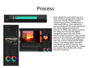 Process
• Here I added the audio which was on a
mp3 Filmed on garage band created by
my friend. This was helpful as then I
avoided copyright etc. I added this to a
underneath Colum. I then added the
next clip along with the audio and edited
this clip by adding saturation and
intensity to 100%, I also added a creative
film effect over the top this slightly
changed the tone to be a bit darker.
Witch created the emotion I was trying to
express on the audience. I decided to use
FIJI F125. I then moved onto adding the
next clip in witch I enhanced the bright
colours in by adding higher saturation
and vibrance as well as intensity. This
really made the sunset stand out. I added
the creative effect SL BIG LDR. I loved
how this turned out.
 