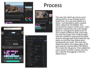 Process
• This next clip I didn’t go into to much
editing with as it was already quite a
bright shot ,As it was shot above on a
drone. I just decided to add a creative
effect called FUJI 125 KODAK. This
enhanced the colours a little more. I then
decided I wanted this clip to be slowed
down so I changed the speed to be 70.
This created a effective look, and made
the shot last longer and I really thought
with the subtitles it expressed the audio
and the message And really made the clip
better as the birds flew slowly witch
worked with the audio. This next clip I
added the effect noise alpha again at 40
and used the creative effect FUJI REALA.
This made the clip grainy. I then added the
same camera recorder overlay over this
clip. I did this by dragging it onto the
above Colum.
 
