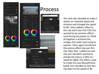 Process
This next clip I decided to make it
slower so I selected speed and
duration and changed the speed
to 40. I then added a effect to
this clip witch was FUJI F125 this
seemed to be common effect I
used during my project as I think
all together it achieved the
vintage retro look I was trying to
express. I then again transferred
the camera effect clip over this
clip. After that I added my next
clip and I decided I wanted to
change the colours a little so I
opted for B&W. The effect I used
to create this was Monochrome
kodak and I decided to slow this
clip down to the speed of 40.
 