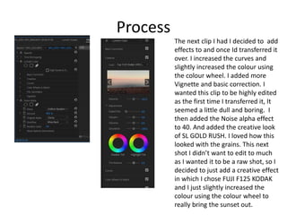 Process
The next clip I had I decided to add
effects to and once Id transferred it
over. I increased the curves and
slightly increased the colour using
the colour wheel. I added more
Vignette and basic correction. I
wanted this clip to be highly edited
as the first time I transferred it, It
seemed a little dull and boring. I
then added the Noise alpha effect
to 40. And added the creative look
of SL GOLD RUSH. I loved how this
looked with the grains. This next
shot I didn’t want to edit to much
as I wanted it to be a raw shot, so I
decided to just add a creative effect
in which I chose FUJI F125 KODAK
and I just slightly increased the
colour using the colour wheel to
really bring the sunset out.
 