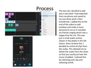Process The last clip I decided to add
was a clip witch I had exported
from my phone and saved to
my one drive witch I then
transferred. I added this to the
end of the video to add
emotion and make it more
personal to me as it included
my friends singing which was a
happy time for me. This was
just a small audio section
shown in the photo in the 5th
Colum. Once id done this, I
decided to unlink all clips from
the audio. This allowed me to
delete the audio from the shots
so that you could just hear the
music id added. I achived this
by selecting each clip and
selecting unlink.
 