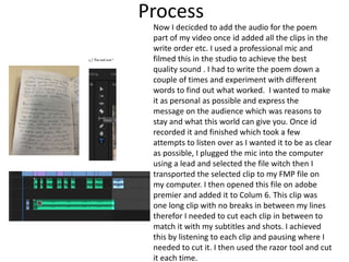 Process
Now I decicded to add the audio for the poem
part of my video once id added all the clips in the
write order etc. I used a professional mic and
filmed this in the studio to achieve the best
quality sound . I had to write the poem down a
couple of times and experiment with different
words to find out what worked. I wanted to make
it as personal as possible and express the
message on the audience which was reasons to
stay and what this world can give you. Once id
recorded it and finished which took a few
attempts to listen over as I wanted it to be as clear
as possible, I plugged the mic into the computer
using a lead and selected the file witch then I
transported the selected clip to my FMP file on
my computer. I then opened this file on adobe
premier and added it to Colum 6. This clip was
one long clip with no breaks in between my lines
therefor I needed to cut each clip in between to
match it with my subtitles and shots. I achieved
this by listening to each clip and pausing where I
needed to cut it. I then used the razor tool and cut
it each time.
 