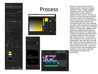 Process
• Now it is time to add my text to
match up with my audio to create
subtitles. Firstly, I added a graphic
template which was "Basic title" I
selected this on the essential's
graphics browse Colum. This was my
choice as it was just simple and easy
to move around. I then decided to
select the text font I wanted in which
I chose High tower text, this was
selected for them all. I then selected
my colour. This was done through the
graphics Colum- edit. I chose a yellow
colour as it expresses happiness and
positivity. I played around with the
colour wheel to pick the right shade
of yellow. I played around with where
I wanted to place the text and how
big I wanted it to be. Once id done
this I listened to each audio line and
added what I was hearing to the text
box. I did this for each audio on each
clip. Obviously this wasn’t in time so I
had to move around the audio and
match the time I was speaking to the
subtitles on the screen. This was
challenging and pretty time
consuming
 