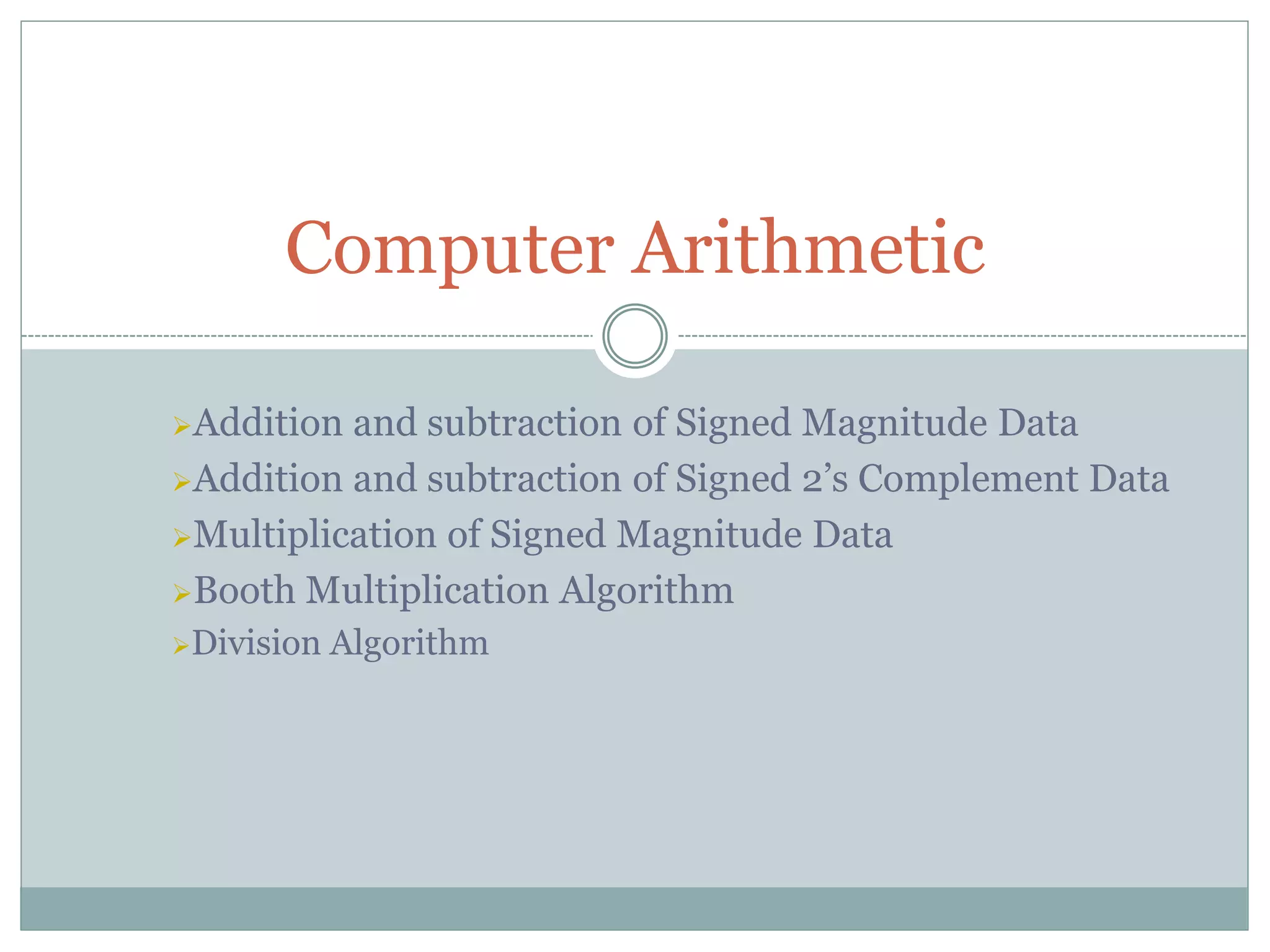 Addition and subtraction of Signed Magnitude Data
Addition and subtraction of Signed 2’s Complement Data
Multiplication of Signed Magnitude Data
Booth Multiplication Algorithm
Division Algorithm
Computer Arithmetic