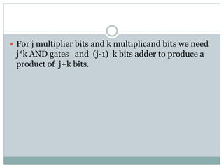  For j multiplier bits and k multiplicand bits we need
j*k AND gates and (j-1) k bits adder to produce a
product of j+k bits.
 