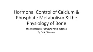 Hormonal Control of Calcium &
Phosphate Metabolism & the
Physiology of Bone
Themba Hospital FCOG(SA) Part 1 Tutorials
By Dr N.E Manana
 