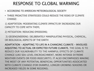 RESPONSE TO GLOBAL WARMING
• ACCORDING TO AMERICAN METEOROLOGICAL SOCIETY
• THREE PROACTIVE STRATEGIES COULD REDUCE THE RISKS OF CLIMATE
CHANGE:
1) ADAPTATION: MODERATING CLIMATE IMPACTS BY INCREASING OUR
CAPACITY TO COPE WITH THEM;
2) MITIGATION: REDUCING EMISSIONS;
3) GEOENGINEERING: DELIBERATELY MANIPULATING PHYSICAL, CHEMICAL,
OR BIOLOGICAL ASPECTS OF THE EARTH
ADAPTATION – ADAPTING TO LIFE IN A CHANGING CLIMATE – INVOLVES
ADJUSTING TO ACTUAL OR EXPECTED FUTURE CLIMATE. THE GOAL IS TO
REDUCE OUR VULNERABILITY TO THE HARMFUL EFFECTS OF CLIMATE
CHANGE (LIKE SEA-LEVEL ENCROACHMENT, MORE INTENSE EXTREME
WEATHER EVENTS OR FOOD INSECURITY). IT ALSO ENCOMPASSES MAKING
THE MOST OF ANY POTENTIAL BENEFICIAL OPPORTUNITIES ASSOCIATED
WITH CLIMATE CHANGE (FOR EXAMPLE, LONGER GROWING SEASONS OR
INCREASED YIELDS IN SOME REGIONS).
 
